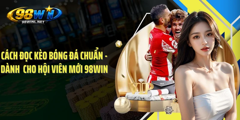 Cách Đọc Kèo Bóng Đá Chuẩn - Dành  Cho Hội Viên Mới 98WIN 
