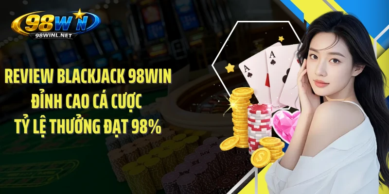 Review Blackjack 98WIN Đỉnh Cao Cá Cược Tỷ Lệ Thưởng Đạt 98%
